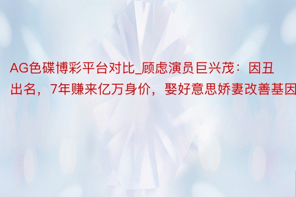 AG色碟博彩平台对比_顾虑演员巨兴茂：因丑出名，7年赚来亿万身价，娶好意思娇妻改善基因