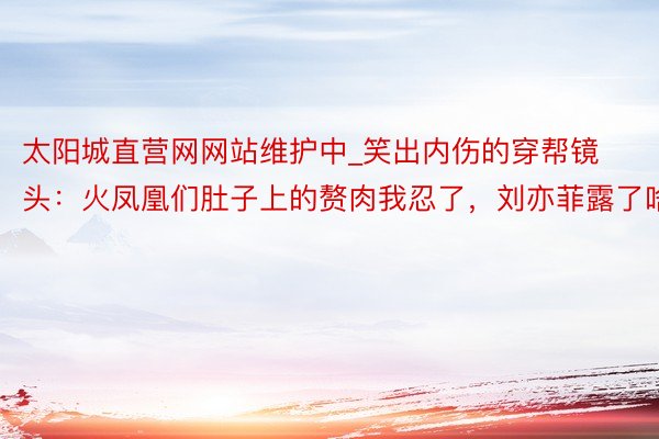 太阳城直营网网站维护中_笑出内伤的穿帮镜头：火凤凰们肚子上的赘肉我忍了，刘亦菲露了啥