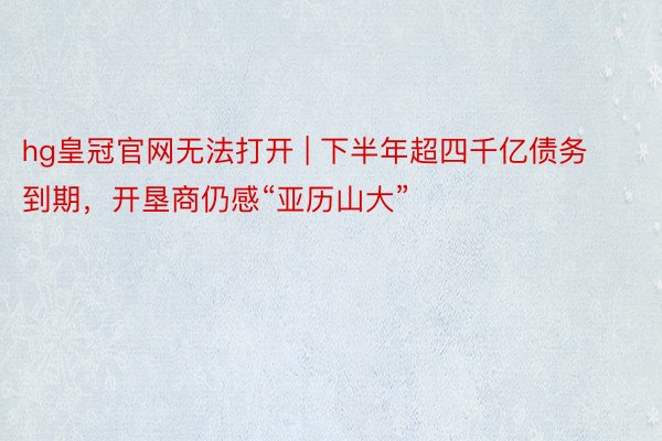 hg皇冠官网无法打开 | 下半年超四千亿债务到期，开垦商仍感“亚历山大”