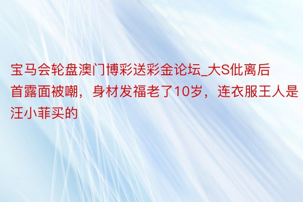 宝马会轮盘澳门博彩送彩金论坛_大S仳离后首露面被嘲，身材发福老了10岁，<a href=