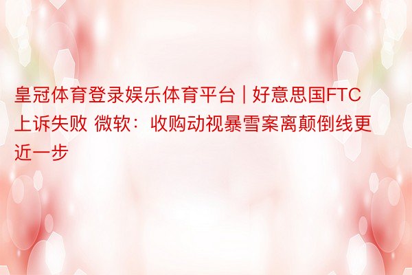 皇冠体育登录娱乐体育平台 | 好意思国FTC上诉失败 微软：收购动视暴雪案离颠倒线更近一步