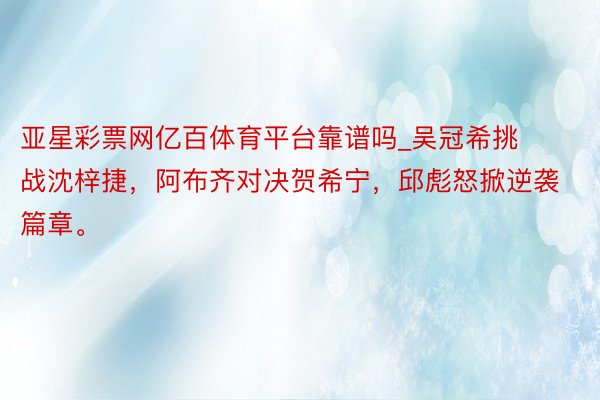 亚星彩票网亿百体育平台靠谱吗_吴冠希挑战沈梓捷，阿布齐对决贺希宁，邱彪怒掀逆袭篇章。