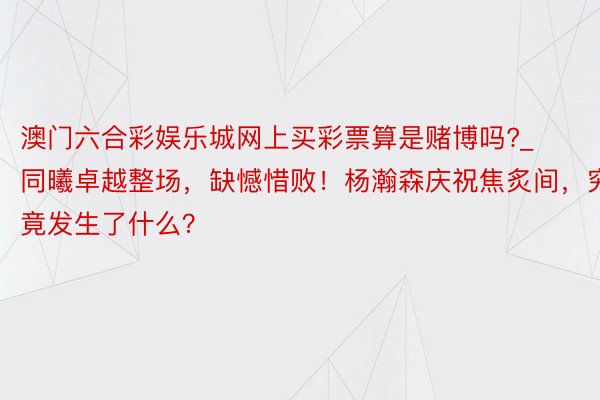 澳门六合彩娱乐城网上买彩票算是赌博吗?_同曦卓越整场，缺憾惜败！杨瀚森庆祝焦炙间，究竟发生了什么？