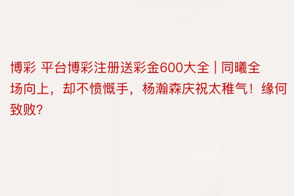 博彩 平台博彩注册送彩金600大全 | 同曦全场向上，却不愤慨手，杨瀚森庆祝太稚气！缘何致败？