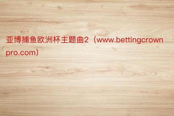 亚博捕鱼欧洲杯主题曲2（www.bettingcrownpro.com）