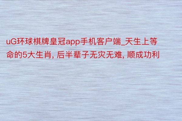 uG环球棋牌皇冠app手机客户端_天生上等命的5大生肖, 后半辈子无灾无难, 顺成功利