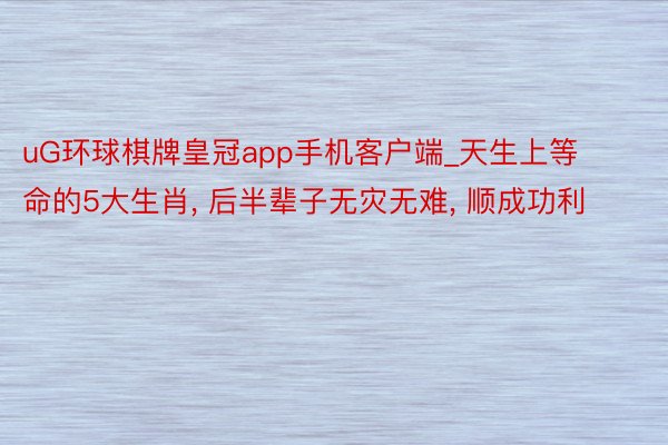 uG环球棋牌皇冠app手机客户端_天生上等命的5大生肖， 后半辈子无灾无难， 顺成功利