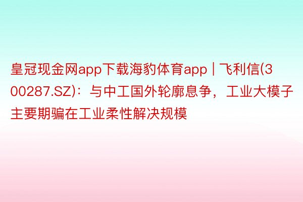 皇冠现金网app下载海豹体育app | 飞利信(300287.SZ)：与中工国外轮廓息争，工业大模子主要期骗在工业柔性解决规模