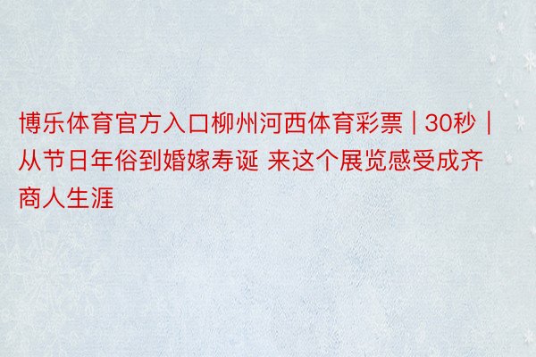 博乐体育官方入口柳州河西体育彩票 | 30秒|从节日年俗到婚嫁寿诞 来这个展览感受成齐商人生涯