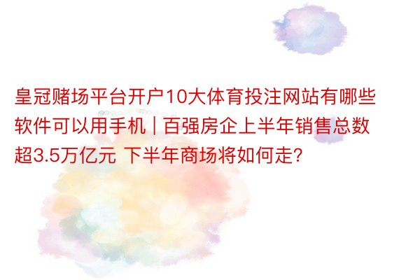 皇冠赌场平台开户10大体育投注网站有哪些软件可以用手机 | 百强房企上半年销售总数超3.5万亿元 下半年商场将如何走？