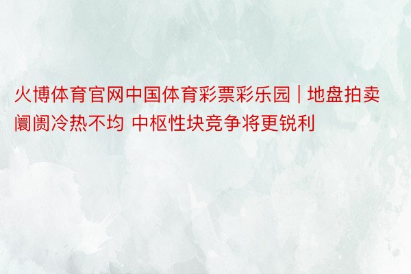 火博体育官网中国体育彩票彩乐园 | 地盘拍卖阛阓冷热不均 中枢性块竞争将更锐利