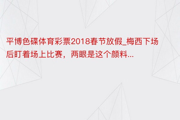 平博色碟体育彩票2018春节放假_梅西下场后盯着场上比赛，两眼是这个颜料...