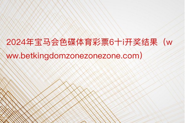 2024年宝马会色碟体育彩票6十i开奖结果（www.betkingdomzonezonezone.com）