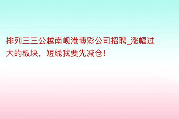 排列三三公越南岘港博彩公司招聘_涨幅过大的板块，短线我要先减仓！