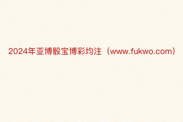 2024年亚博骰宝博彩均注（www.fukwo.com）