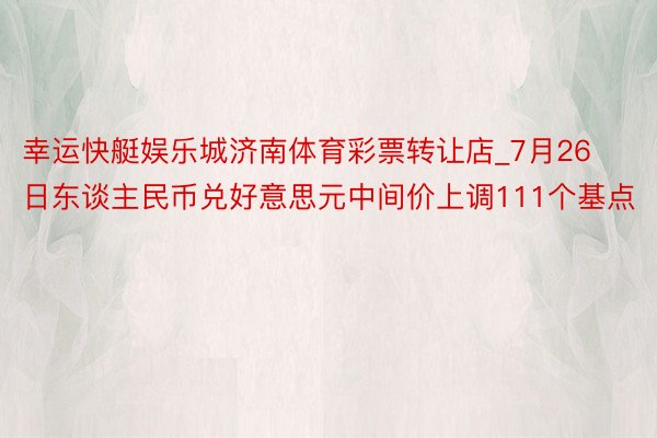 幸运快艇娱乐城济南体育彩票转让店_7月26日东谈主民币兑好意思元中间价上调111个基点