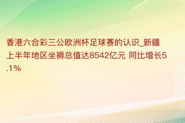 香港六合彩三公欧洲杯足球赛的认识_新疆上半年地区坐褥总值达8542亿元 同比增长5.1%