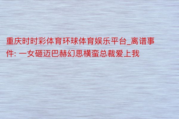 重庆时时彩体育环球体育娱乐平台_离谱事件: 一女砸迈巴赫幻思横蛮总裁爱上我