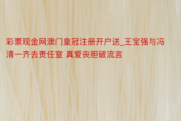 彩票现金网澳门皇冠注册开户送_王宝强与冯清一齐去责任室 真爱丧胆破流言