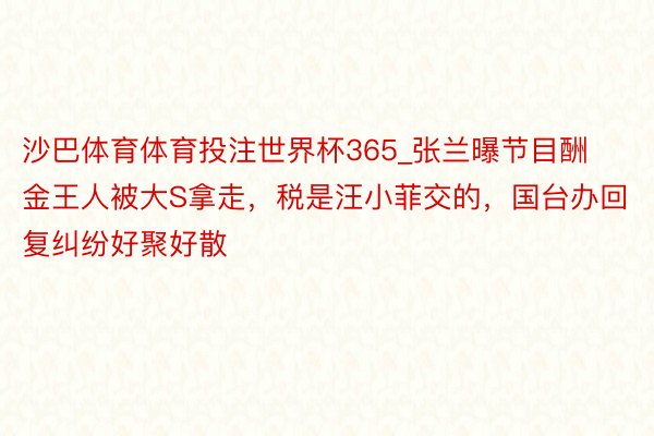 沙巴体育体育投注世界杯365_张兰曝节目酬金王人被大S拿走，税是汪小菲交的，国台办回复纠纷好聚好散