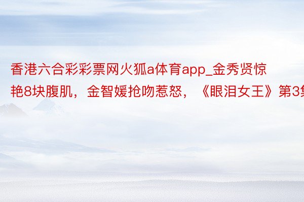 香港六合彩彩票网火狐a体育app_金秀贤惊艳8块腹肌，金智媛抢吻惹怒，《眼泪女王》第3集