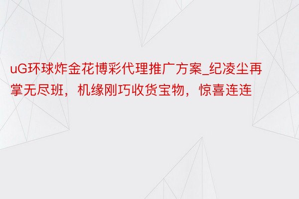 uG环球炸金花博彩代理推广方案_纪凌尘再掌无尽班，机缘刚巧收货宝物，惊喜连连