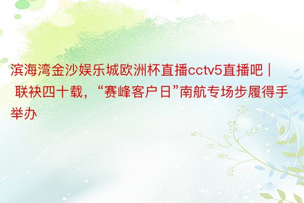 滨海湾金沙娱乐城欧洲杯直播cctv5直播吧 | 联袂四十载，“赛峰客户日”南航专场步履得手举办