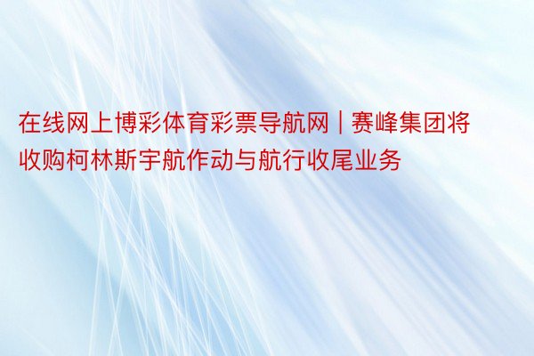 在线网上博彩体育彩票导航网 | 赛峰集团将收购柯林斯宇航作动与航行收尾业务