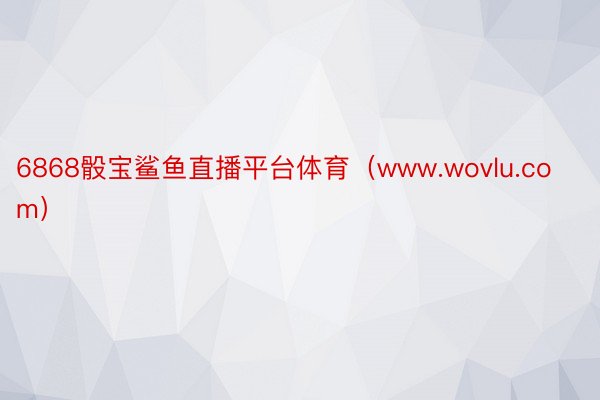 6868骰宝鲨鱼直播平台体育（www.wovlu.com）