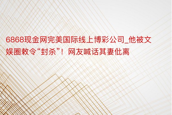 6868现金网完美国际线上博彩公司_他被文娱圈敕令“封杀”！网友喊话其妻仳离