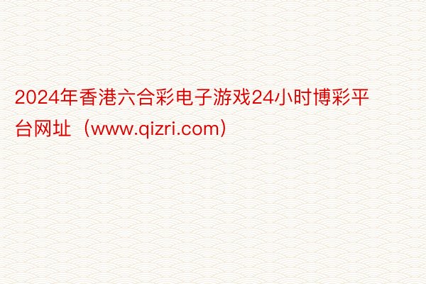 2024年香港六合彩电子游戏24小时博彩平台网址（www.qizri.com）