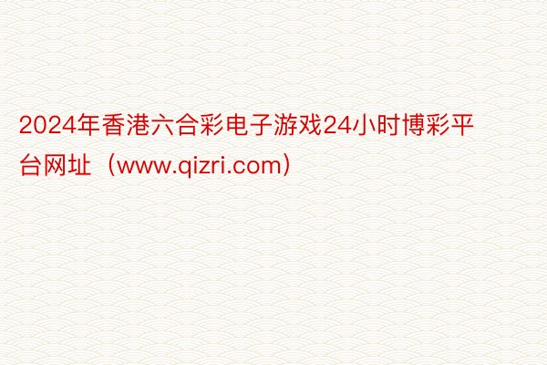 2024年香港六合彩电子游戏24小时博彩平台网址(www.qizri.com)