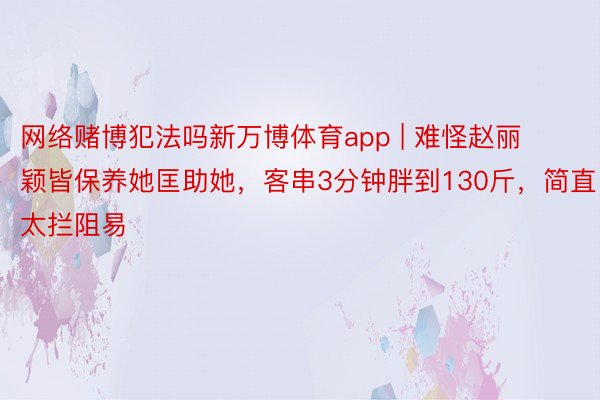 网络赌博犯法吗新万博体育app | 难怪赵丽颖皆保养她匡助她，客串3分钟胖到130斤，简直太拦阻易