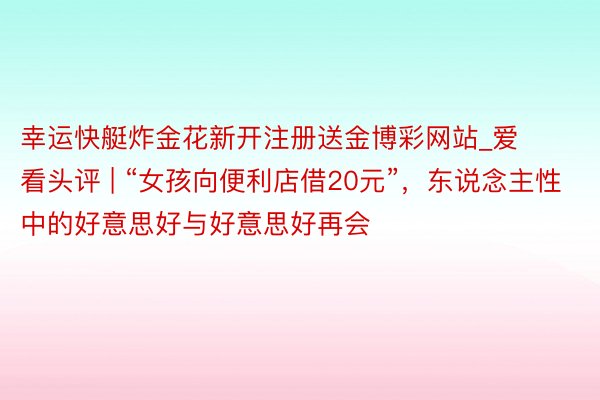 幸运快艇炸金花新开注册送金博彩网站_爱看头评 | “女孩向便利店借20元”，东说念主性中的好意思好与好意思好再会