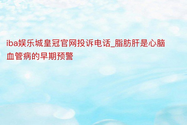 iba娱乐城皇冠官网投诉电话_脂肪肝是心脑血管病的早期预警