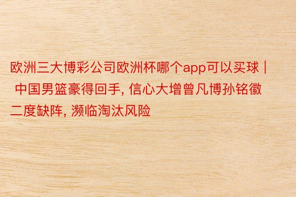 欧洲三大博彩公司欧洲杯哪个app可以买球 | 中国男篮豪得回手, 信心大增曾凡博孙铭徽二度缺阵, 濒临淘汰风险