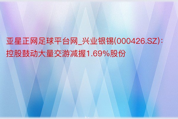 亚星正网足球平台网_兴业银锡(000426.SZ)：控股鼓动大量交游减握1.69%股份