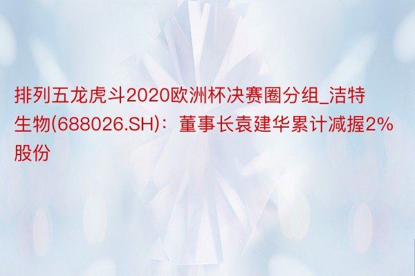 排列五龙虎斗2020欧洲杯决赛圈分组_洁特生物(688026.SH)：董事长袁建华累计减握2%股份