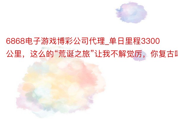 6868电子游戏博彩公司代理_单日里程3300公里，这么的“荒诞之旅”让我不解觉厉，你复古吗