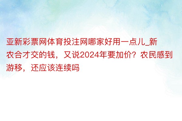 亚新彩票网体育投注网哪家好用一点儿_新农合才交的钱，又说2024年要加价？农民感到游移，还应该连续吗