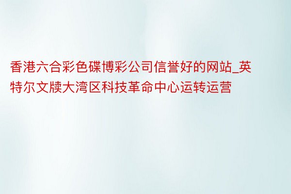 香港六合彩色碟博彩公司信誉好的网站_英特尔文牍大湾区科技革命中心运转运营