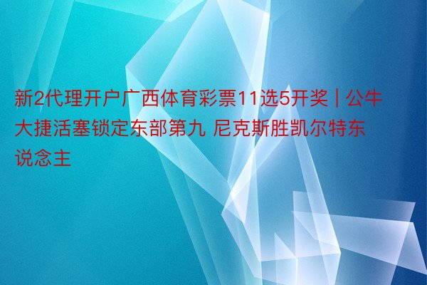 新2代理开户广西体育彩票11选5开奖 | 公牛大捷活塞锁定东部第九 尼克斯胜凯尔特东说念主