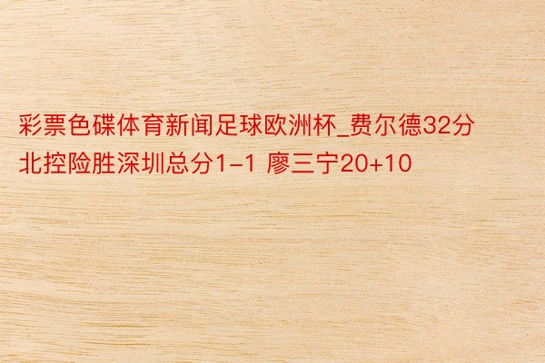 彩票色碟体育新闻足球欧洲杯_费尔德32分北控险胜深圳总分1-1 廖三宁20+10