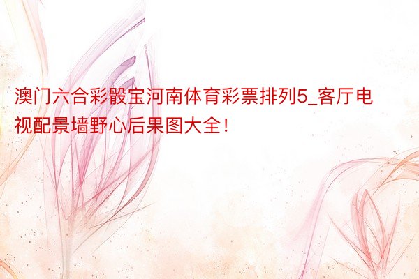 澳门六合彩骰宝河南体育彩票排列5_客厅电视配景墙野心后果图大全!