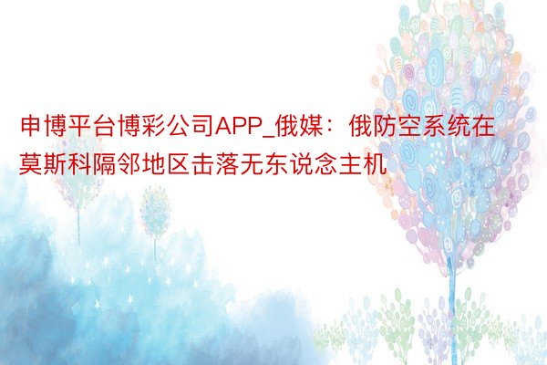 申博平台博彩公司APP_俄媒：俄防空系统在莫斯科隔邻地区击落无东说念主机