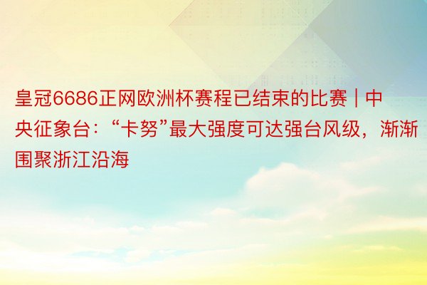 皇冠6686正网欧洲杯赛程已结束的比赛 | 中央征象台：“卡努”最大强度可达强台风级，渐渐围聚浙江沿海