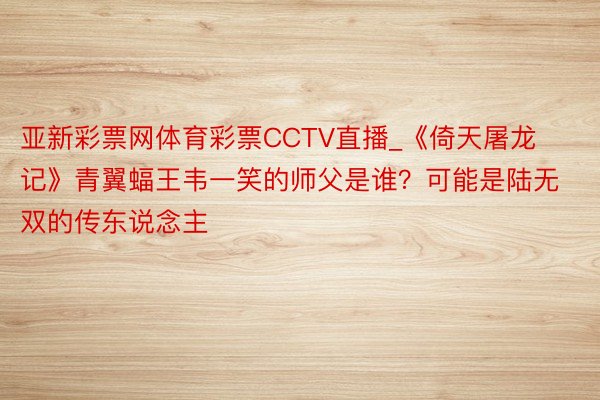 亚新彩票网体育彩票CCTV直播_《倚天屠龙记》青翼蝠王韦一笑的师父是谁？可能是陆无双的传东说念主