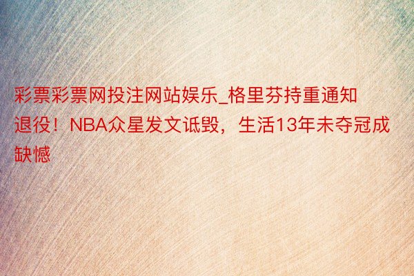 彩票彩票网投注网站娱乐_格里芬持重通知退役！NBA众星发文诋毁，生活13年未夺冠成缺憾