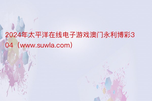 2024年太平洋在线电子游戏澳门永利博彩304（www.suwla.com）