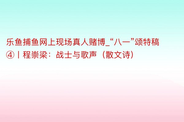 乐鱼捕鱼网上现场真人赌博_“八一”颂特稿④丨程崇梁：战士与歌声（散文诗）